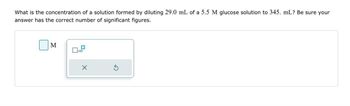 What is the concentration of a solution formed by diluting 29.0 mL of a 5.5 M glucose solution to 345. mL? Be sure your
answer has the correct number of significant figures.
M
x