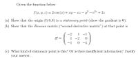 Given the function below
f(r, y, z) = 2 cos (r) + xy - xz – y – e2 + 2z
%3D
|
(a) Show that the origin (0,0,0) is a stationary point (show the gradient is 0).
(b) Show that the Hessian matrix ("second derivative matrix") at that point is
-2
1 -1
H =
1
-2
-1
0 -4
(c) What kind of stationary point is this? Or is there insufficient information? Justify
your answer.
