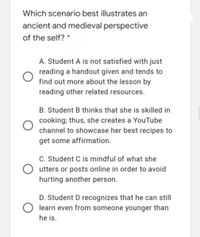 Which scenario best illustrates an
ancient and medieval perspective
of the self? *
A. Student A is not satisfied with just
reading a handout given and tends to
find out more about the lesson by
reading other related resources.
B. Student B thinks that she is skilled in
cooking; thus, she creates a YouTube
channel to showcase her best recipes to
get some affirmation.
C. Student C is mindful of what she
O utters or posts online in order to avoid
hurting another person.
D. Student D recognizes that he can still
learn even from someone younger than
he is.
