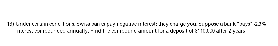13) Under certain conditions, Swiss banks pay negative interest: they charge you. Suppose a bank "pays" -2.3%
interest compounded annually. Find the compound amount for a deposit of $110,000 after 2 years.
