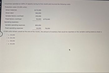 A business operated at 100% of capacity during its first month and incurred the following costs:
Production costs (10,000 units):
Direct materials
Direct labor
$170,000
360,000
Variable factory overhead
190,000
Fixed factory overhead
50,000
$770,000
Operating expenses:
Variable operating expenses
Fixed operating expenses
$60,000
18,000
78,000
If 500 units remain unsold at the end of the month, the amount of inventory that would be reported on the variable costing balance sheet is
a. $36,000
b. $41,500
c. $38,500
d. $42,800