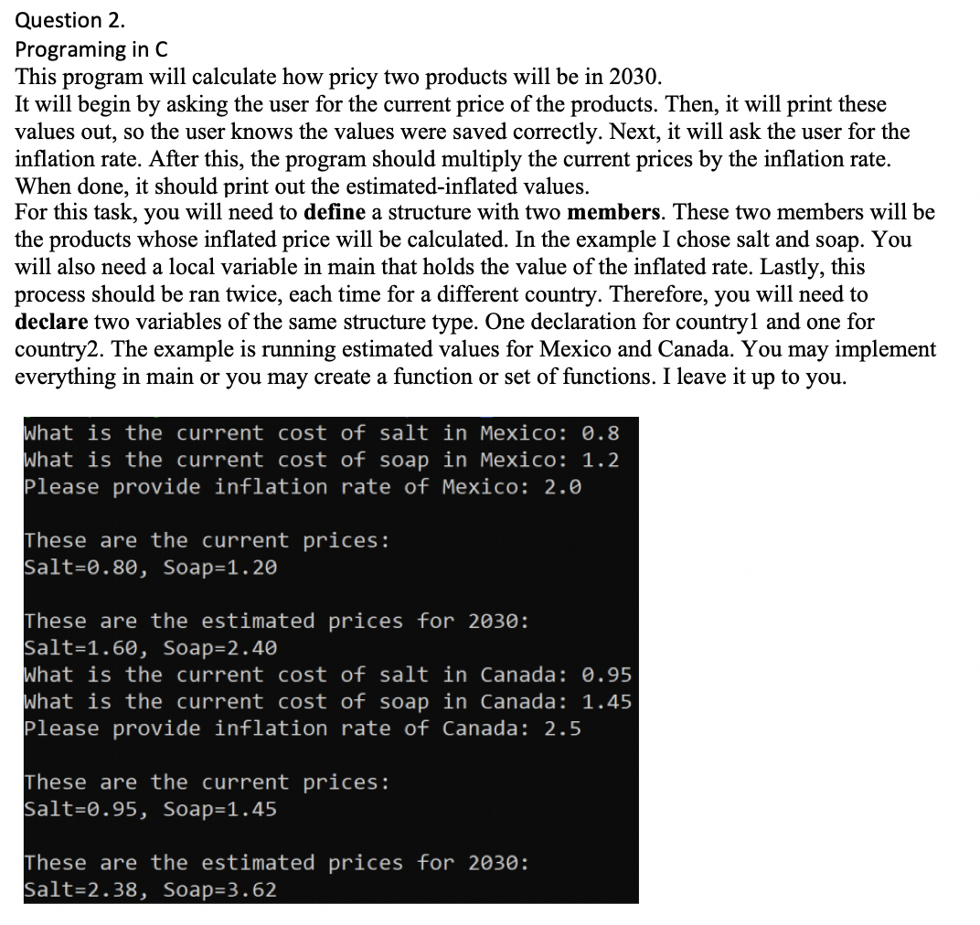 Programing in c
This program will calculate how pricy two products will be in 2030.
It will begin by asking the user for the current price of the products. Then, it will print these
values out, so the user knows the values were saved correctly. Next, it will ask the user for the
inflation rate. After this, the program should multiply the current prices by the inflation rate.
When done, it should print out the estimated-inflated values.
For this task, you will need to define a structure with two members. These two members will be
the products whose inflated price will be calculated. In the example I chose salt and soap. You
will also need a local variable in main that holds the value of the inflated rate. Lastly, this
process should be ran twice, each time for a different country. Therefore, you will need to
declare two variables of the same structure type. One declaration for country1 and one for
country2. The example is running estimated values for Mexico and Canada. You may implement
everything in main or you may create a function or set of functions. I leave it up to you.
