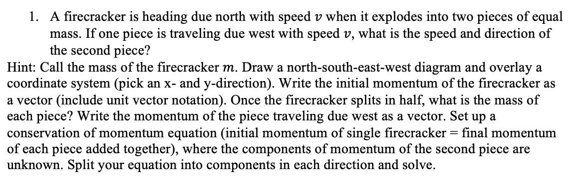 1. A firecracker is heading due north with speed v when it explodes into two pieces of equal
mass. If one piece is traveling due west with speed v, what is the speed and direction of
the second piece?
Hint: Call the mass of the firecracker m. Draw a north-south-east-west diagram and overlay a
coordinate system (pick an x- and y-direction). Write the initial momentum of the firecracker as
a vector (include unit vector notation). Once the firecracker splits in half, what is the mass of
each piece? Write the momentum of the piece traveling due west as a vector. Set up a
conservation of momentum equation (initial momentum of single firecracker = final momentum
of each piece added together), where the components of momentum of the second piece are
unknown. Split your equation into components in each direction and solve.
