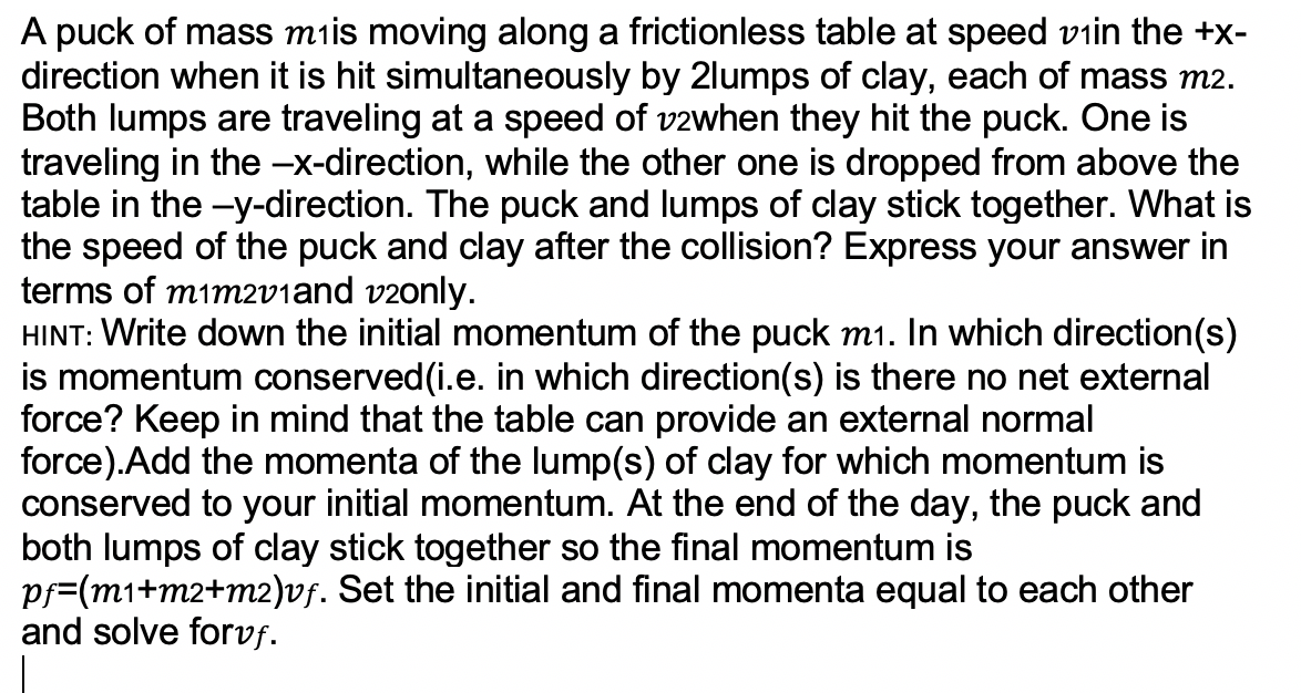 A puck of mass miis moving along a frictionless table at speed viin the +x-
direction when it is hit simultaneously by 2lumps of clay, each of mass m2.
Both lumps are traveling at a speed of v2when they hit the puck. One is
traveling in the -x-direction, while the other one is dropped from above the
table in the -y-direction. The puck and lumps of clay stick together. What is
the speed of the puck and clay after the collision? Express your answer in
terms of mim2v1and v2only.
HINT: Write down the initial momentum of the puck m1. In which direction(s)
is momentum conserved(i.e. in which direction(s) is there no net external
force? Keep in mind that the table can provide an external normal
force).Add the momenta of the lump(s) of clay for which momentum is
conserved to your initial momentum. At the end of the day, the puck and
both lumps of clay stick together so the final momentum is
pf=(m1+m2+m2)vf. Set the initial and final momenta equal to each other
and solve forvf.
