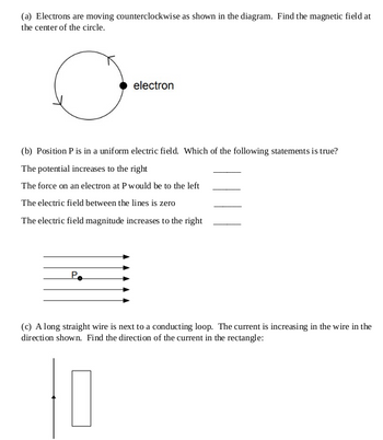 (a) Electrons are moving counterclockwise as shown in the diagram. Find the magnetic field at
the center of the circle.
electron
(b) Position P is in a uniform electric field. Which of the following statements is true?
The potential increases to the right
The force on an electron at P would be to the left
The electric field between the lines is zero
The electric field magnitude increases to the right
Po
(c) A long straight wire is next to a conducting loop. The current is increasing in the wire in the
direction shown. Find the direction of the current in the rectangle:
