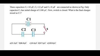 Three capacitors C₁-10 µF, C₂-12 µF and C₁-8 µF are connected as shown in Fig. Only
capacitor C₁ has initial charge of 1100 µC. Now, switch is closed. What is the final charges
stored in C1?
C2
C1
C3
✓
a)31.3μC b)86.8μC c)24.6μC d)47.5μC e)100.8μC