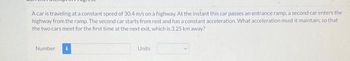 A car is traveling at a constant speed of 30.4 m/s on a highway. At the instant this car passes an entrance ramp, a second car enters the
highway from the ramp. The second car starts from rest and has a constant acceleration. What acceleration must it maintain, so that
the two cars meet for the first time at the next exit, which is 3.25 km away?
Number
Units