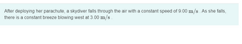 After deploying her parachute, a skydiver falls through the air with a constant speed of 9.00 m/s. As she falls,
there is a constant breeze blowing west at 3.00 m/s.