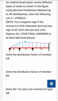 An indeterminate beam carries different
types of loads as shown in the figure.
Using Moment Distribution Method (up
to 4th distribution), solve the following:
Let w = 295KN/m
(NOTE: Put a negative sign if the
moment is CCW otherwise don't put any
sign at all. Don't also put any units.
Express ALL YOUR FINAL ANSWERS to
at least 5decimal places)
9w
3w
3m
5m
4m
Solve the distribution factor of member
CB.
Solve the distribution factor of member
ВА.
Solve the 1st carry over moment of span
АВ.
