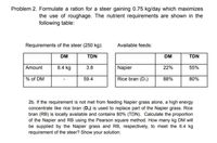 Problem 2. Formulate a ration for a steer gaining 0.75 kg/day which maximizes
the use of roughage. The nutrient requirements are shown in the
following table:
Requirements of the steer (250 kg):
Available feeds:
DM
TDN
DM
TDN
Amount
6.4 kg
3.8
Napier
22%
55%
% of DM
59.4
Rice bran (D,)
88%
80%
2b. If the requirement is not met from feeding Napier grass alone, a high energy
concentrate like rice bran (D,) is used to replace part of the Napier grass. Rice
bran (RB) is locally available and contains 80% (TDN). Calculate the proportion
of the Napier and RB using the Pearson square method. How many kg DM will
be supplied by the Napier grass and RB, respectively, to meet the 6.4 kg
requirement of the steer? Show your solution:
