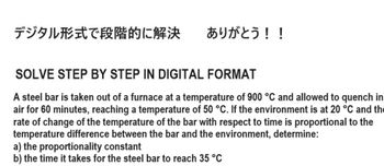 デジタル形式で段階的に解決
ありがとう!!
SOLVE STEP BY STEP IN DIGITAL FORMAT
A steel bar is taken out of a furnace at a temperature of 900 °C and allowed to quench in
air for 60 minutes, reaching a temperature of 50 °C. If the environment is at 20 °C and the
rate of change of the temperature of the bar with respect to time is proportional to the
temperature difference between the bar and the environment, determine:
a) the proportionality constant
b) the time it takes for the steel bar to reach 35 °C