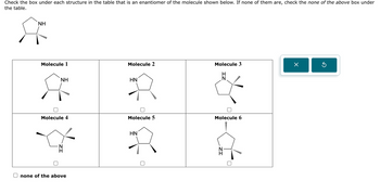 Check the box under each structure in the table that is an enantiomer of the molecule shown below. If none of them are, check the none of the above box under
the table.
NH
**
Molecule 1
NH
Molecule 4
none of the above
Х
Molecule 3
Molecule 2
H
N
wwwwww..
HN
Molecule 5
Molecule 6
HN
R
mw...
N
H
☐