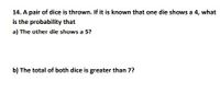 14. A pair of dice is thrown. If it is known that one die shows a 4, what
is the probability that
a) The other die shows a 5?
b) The total of both dice is greater than 7?
