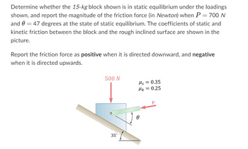 Determine whether the 15-kg block shown is in static equilibrium under the loadings
shown, and report the magnitude of the friction force (in Newton) when P = 700 N
and 0 = 47 degrees at the state of static equilibrium. The coefficients of static and
kinetic friction between the block and the rough inclined surface are shown in the
picture.
Report the friction force as positive when it is directed downward, and negative
when it is directed upwards.
500 N
Hs=0.35
Mk = 0.25
35°
Ꮎ