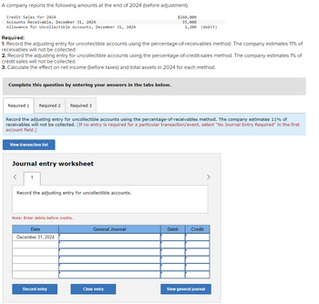 A company reports the following amounts at the end of 2024 (before adjustment).
Credit Sales for 2024
Accounts Receivable, December 31, 2024
Allowance for Uncollectible Accounts, December 31, 2024
Required:
1. Record the adjusting entry for uncollectible accounts using the percentage-of-receivables method. The company estimates 11% of
receivables will not be collected.
2. Record the adjusting entry for uncollectible accounts using the percentage-of-credit-sales method. The company estimates 1% of
credit sales will not be collected.
3. Calculate the effect on net income (before taxes) and total assets in 2024 for each method.
Complete this question by entering your answers in the tabs below.
Required 1 Required 2 Required 3
Record the adjusting entry for uncollectible accounts using the percentage-of-receivables method. The company estimates 11% of
receivables will not be collected. (If no entry is required for a particular transaction/event, select "No Journal Entry Required" in the first
account field.)
View transaction list
Journal entry worksheet
<
1
Record the adjusting entry for uncollectible accounts.
Note: Enter debits before credits.
Date
December 31, 2024
$240,000
35,000
1,200 (debit)
Record entry
General Journal
Clear entry
Debit
Credit
View general journal
>