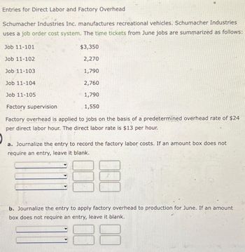 Entries for Direct Labor and Factory Overhead
Schumacher Industries Inc. manufactures recreational vehicles. Schumacher Industries
uses a job order cost system. The time tickets from June jobs are summarized as follows:
$3,350
2,270
1,790
2,760
1,790
Factory supervision
1,550
Factory overhead is applied to jobs on the basis of a predetermined overhead rate of $24
per direct labor hour. The direct labor rate is $13 per hour.
Job 11-101
Job 11-102
Job 11-103
Job 11-104
Job 11-105
a. Journalize the entry to record the factory labor costs. If an amount box does not
require an entry, leave it blank.
188
b. Journalize the entry to apply factory overhead to production for June. If an amount
box does not require an entry, leave it blank.
8