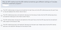 Why do NPV method and the IRR method sometimes give different rankings of mutually
exclusive investment projects? *
The NPV method does not assume reinvestment of cash flows while the IRR method assumes the cash flows
will be reinvested at the internal rate of retum.
The NPV method assumes a reinvestment rate equal to the discount rate while the IRR method assumes a
reinvestment rate equal to the internal rate of return.
The IRR method does not assume reinvestment of the cash flows while the NPV assumes the reinvestment
rate is equal to the discount rate.
The NPV method assumes a reinvestment rate equal to the bank loan interest rate while the IRR method
assumes a reinvestment rate equal to the discount rate.
