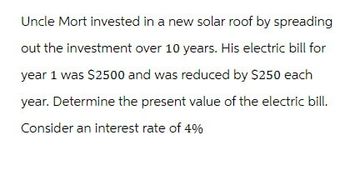 Uncle Mort invested in a new solar roof by spreading
out the investment over 10 years. His electric bill for
year 1 was $2500 and was reduced by $250 each
year. Determine the present value of the electric bill.
Consider an interest rate of 4%