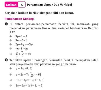 Latihan A Persamaan Linear Dua Variabel
Kerjakan latihan berikut dengan teliti dan benar.
Pemahaman Konsep
①Di antara persamaan-persamaan berikut ini, manakah yang
merupakan persamaan linear dua variabel berdasarkan Definisi
1.1?
3p-6=7
a
(b)
3a=5-b
©
2p-7q=-3p
(d)
-n-3=4n
+2=10
+ 2/3/4 = 10
2 Tentukan apakah pasangan berurutan berikut merupakan salah
satu penyelesaian dari persamaan yang diberikan.
(b)
©
y= 5.x; (0,5)
y=2x-7; (-6)
-3x-4y=-6; (-2, 3)
2y 3x+4; (-3, -5)