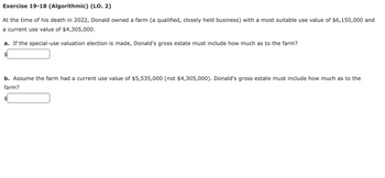 Exercise 19-18 (Algorithmic) (LO. 2)
At the time of his death in 2022, Donald owned a farm (a qualified, closely held business) with a most suitable use value of $6,150,000 and
a current use value of $4,305,000.
a. If the special-use valuation election is made, Donald's gross estate must include how much as to the farm?
$
b. Assume the farm had a current use value of $5,535,000 (not $4,305,000). Donald's gross estate must include how much as to the
farm?