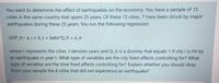 You want to determine the effect of earthquakes on the economy. You have a sample of 15
cities in the same country that spans 25 years. Of these 15 cities, 7 have been struck by major
earthquakes during these 25 years. You run the following regression:
GDP it= a_i + b_t + beta*Q_it + eit
where i represents the cities, t denotes years and Q it is a dummy that equals 1 if city i is hit by
an earthquake in year t. What type of variables are the city fixed effects controlling for? What
type of variables are the time fixed effects controlling for? Explain whether you should drop
from your sample the 8 cities that did not experience an earthquake?
