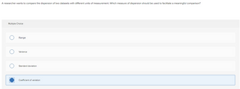 A researcher wants to compare the dispersion of two datasets with different units of measurement. Which measure of dispersion should be used to facilitate a meaningful comparison?
Multiple Choice
Range
Variance
Standard deviation
Coefficient of variation