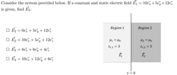 =
Consider the system provided below. If a constant and static electric field ₁
is given, find E₂.
E2 = 6€ + 5ey + 12€
E₂=10€ +5€ + 12€
E₂ = 8 + 6ey + 4€²
10€ + 12€ + 6€
□Ē₂
=
Region 1
thi Mo
Er.1 = 3
E₁
x=0
10€ +5ey +12€
Region 2
H₂ = Mo
Er, 2 = 5
E₂