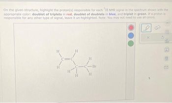On the given structure, highlight the proton(s) responsible for each 'H NMR signal in the spectrum shown with the
appropriate color: doublet of triplets in red, doublet of doublets in blue, and triplet in green. If a proton is
responsible for any other type of signal, leave it un-highlighted. Note: You may not need to use all colors.
H
C=C
H
X4
H
-C-Br
H |
H
H
H
X
FOO
B
do
Ar
B