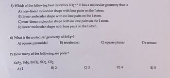 5) Which of the following best describes IC12-? It has a molecular geometry that is
A) non-linear molecular shape with lone pairs on the I atom.
B) linear molecular shape with no lone pairs on the I atom.
C) non-linear molecular shape with no lone pairs on the I atom.
D) linear molecular shape with lone pairs on the I atom.
6) What is the molecular geometry of BrF4-?
A) square pyramidal
B) tetrahedral
7) How many of the following are polar?
XeF2, Brl5, BrCl3, SO2, CS2
A) 1
B) 2
C) 3
C) square planar
D) 4
D) seesaw
E) 5