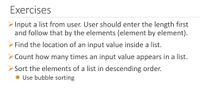 Exercises
Input a list from user. User should enter the length first
and follow that by the elements (element by element).
Find the location of an input value inside a list.
> Count how many times an input value appears in a list.
> Sort the elements of a list in descending order.
* Use bubble sorting
