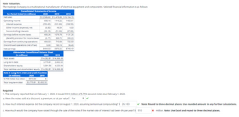 Note
Valuation.
The Hastings Company is a multinational manufacturer of electrical equipment and components. Selected financial information is as follows:
Consolidated Statements of Income
For Period Ended (In millions)
Net sales
Operating income
Interest expense
Other income (expense), net
Noncontrolling interests
Earnings before income taxes
(Benefit) provision for income taxes
Earnings from continuing operations
Discontinued operations (net of tax)
Net earnings
Abbreviated Consolidated
(in millions)
2020
2019
$12,586.60 $12,476.88
680.16 1416.22
2018
$10,164.70
1403.61
(331.89) (238.55)
46.54
(253.00)
(6.80)
4.03
(20.10) (51.09) (37.83)
400.26 1079.78 1131.26
399.23
(3.77) 369.72
404.03
710.06
732.03
0.00
160.16
36.40
$404.03
$870.22
$768.43
2020
$910.00
$3,770.91
Balance Sheet
2020
2019
$14,382.81 $14,368.38
Total assets
Long-term debt
Shareholders' equity
Total liabilities and stockholders' equity $14,382.81 $14,368.38
Note 8-Long-Term Debt and Credit Facilities
2019
(in millions)
5.75% Notes Due 2022
Total long-term debt
3,770.91 2,002.52
5,091.58 4,525.56
$-
$2,002.52
Required
1. The company reported that on February 1, 2020, it issued $910 million of 5.75% secured notes due February 1, 2022.
a. Were the notes sold at a discount, a premium, or at par value? Par
b. How much interest expense did the company record on August 1, 2020, assuming semiannual compounding? $ 26.163
c. How much would the company have raised through the sale of the notes if the market rate of interest had been 6% per year? $ 910
Note: Round to three decimal places. Use rounded amount in any further calculations.
x million. Note: Use Excel and round to three decimal places.