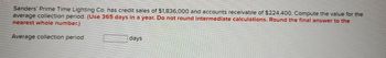 Sanders' Prime Time Lighting Co. has credit sales of $1,836,000 and accounts receivable of $224,400. Compute the value for the
average collection period. (Use 365 days in a year. Do not round intermediate calculations. Round the final answer to the
nearest whole number.)
Average collection period
days