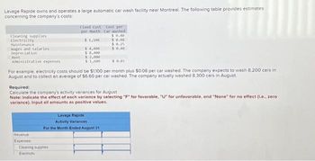 Lavage Rapide owns and operates a large automatic car wash facility near Montreal. The following table provides estimates
concerning the company's costs:
Cleaning supplies
Electricity
Maintenance
Wages and salaries
Depreciation
Rent
Administrative expenses
$ 0.01
For example, electricity costs should be $1,100 per month plus $0.08 per car washed. The company expects to wash 8,200 cars in
August and to collect an average of $6.60 per car washed. The company actually washed 8.300 cars in August.
Fixed Cost Cost per
per Month Car Washed
$0.40
$ 0.08
$1,100.
$ 0.25
$ 4,400
$ 0.40
$ 8,400
Revenue
Expenses
Required:
Calculate the company's activity variances for August
Note: Indicate the effect of each variance by selecting "F" for favorable, "U" for unfavorable, and "None" for no effect (i.e., zero
variance). Input all amounts as positive values.
$2,000
$1,600
Cleaning supplies
Electricity
Lavage Rapide
Activity Variances
For the Month Ended August 31