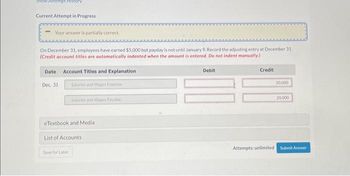 Show Attempt History
Current Attempt in Progress
-Your answer is partially correct.
On December 31, employees have earned $5,000 but payday is not until January 9. Record the adjusting entry at December 31.
(Credit account titles are automatically indented when the amount is entered. Do not indent manually.)
Account Titles and Explanation
Salaries and Wages Expense
Date
Dec. 31
Salaries and Wages Payabile
eTextbook and Media
List of Accounts
Save for Later
Debit
Credit
20.000
20,000
Attempts: unlimited Submit Answer