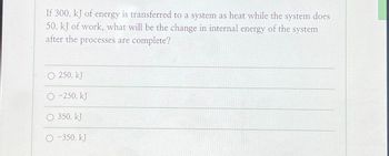 If 300. kJ of energy is transferred to a system as heat while the system does
50. kJ of work, what will be the change in internal energy of the system
after the processes are complete?
13:37
O 250. kJ
O-250. KJ
O 350. kJ
-350. kJ