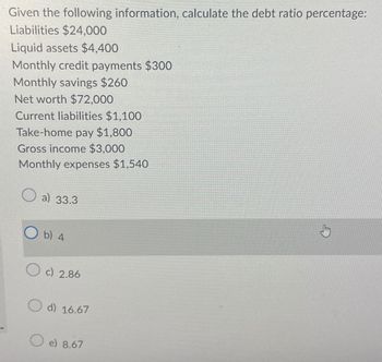 Given the following information, calculate the debt ratio percentage:
Liabilities $24,000
Liquid assets $4,400
Monthly credit payments $300
Monthly savings $260
Net worth $72,000
Current liabilities $1,100
Take-home pay $1,800
Gross income $3,000
Monthly expenses $1,540
a) 33.3
b) 4
c) 2.86
O d) 16.67
O e) 8.67