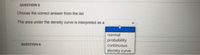 QUESTION 5
Choose the correct answer from the list
The area under the density curve is interpreted as a
normal
probability
continuous
QUESTION 6
density curve
