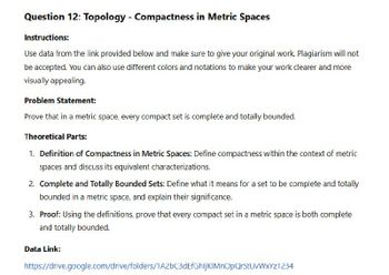 Question 12: Topology - Compactness in Metric Spaces
Instructions:
Use data from the link provided below and make sure to give your original work. Plagiarism will not
be accepted. You can also use different colors and notations to make your work clearer and more
visually appealing.
Problem Statement:
Prove that in a metric space, every compact set is complete and totally bounded.
Theoretical Parts:
1. Definition of Compactness in Metric Spaces: Define compactness within the context of metric
spaces and discuss its equivalent characterizations.
2. Complete and Totally Bounded Sets: Define what it means for a set to be complete and totally
bounded in a metric space, and explain their significance.
3. Proof: Using the definitions, prove that every compact set in a metric space is both complete
and totally bounded.
Data Link:
https://drive.google.com/drive/folders/1A2bC3dEfGhljKIMnOpQrStUvWxYz1234