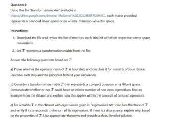 Question 2:
Using the file "transformations.xlsx" available at
https://drive.google.com/drive/u/1/folders/1A2B3C4D5E6F7G8H910J, each matrix provided
represents a bounded linear operator on a finite-dimensional vector space.
Instructions:
1. Download the file and review the list of matrices, each labeled with their respective vector space
dimensions.
2. Let T represent a transformation matrix from the file.
Answer the following questions based on T:
a) Prove whether the operator norm of T is bounded, and calculate it for a matrix of your choice.
Describe each step and the principles behind your calculation.
b) Consider a transformation matrix T that represents a compact operator on a Hilbert space.
Demonstrate whether or not I could have an infinite number of non-zero eigenvalues. Use an
example from the dataset and explain how this applies within the concept of compact operators.
c) For a matrix T in the dataset with eigenvalues given in "eigenvalues.txt," calculate the trace of T
and verify if it corresponds to the sum of its eigenvalues. If there is a discrepancy, explain why, based
on the properties of T. Use appropriate theorems and provide a clear, detailed solution.