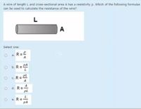 A wire of length L and cross-sectional area A has a resistivity p. Which of the following formulas
can be used to calculate the resistance of the wire?
L
A
Select one:
a. R=
а.
A
b. R = PA
PL
c. R =
A
A
d. R =
pL
e. R =
PA
