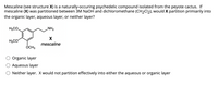 Mescaline (see structure X) is a naturally-occuring psychedelic compound isolated from the peyote cactus. If
mescaline (X) was partitioned between 3M NaOH and dichloromethane (CH2CI2), would X partition primiarily into
the organic layer, aqueous layer, or neither layer?
H3CO.
„NH2
H3CO
mescaline
ÓCH3
Organic layer
Aqueous layer
O Neither layer. X would not partition effectively into either the aqueous or organic layer
