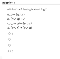 Question 1
which of the following is a tautology?
a.p+(qar)
b. (рла) -r
c. (pnq) → (p v r)
d. (pv r) → (pn q)
a
O b
b
