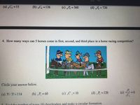 (a) C, =15
(b) ,C, =126
(c) P = 360
(d) P. = 720
%3D
4. How many ways can 5 horses come in first, second, and third place in a horse racing competition?
Circle your answer below.
(a) 5!-3!=114
(b) P, = 60
(c) C= 10
(d) ;P; = 120
(e)
5. Find the number of ways 10 cheerleaders and make a circular formation.
