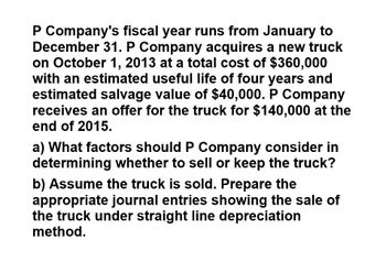 P Company's fiscal year runs from January to
December 31. P Company acquires a new truck
on October 1, 2013 at a total cost of $360,000
with an estimated useful life of four years and
estimated salvage value of $40,000. P Company
receives an offer for the truck for $140,000 at the
end of 2015.
a) What factors should P Company consider in
determining whether to sell or keep the truck?
b) Assume the truck is sold. Prepare the
appropriate journal entries showing the sale of
the truck under straight line depreciation
method.