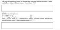 Q4. State the assumption(s) under the classical linear regression model giving rise to a biased
standard error of the coefficient estimates when violated. ^
Q5. There are two regressions:
r; = a + brm.t + uz
r = c + drMt + eVol, + v.
where r, is stock returns, rM is market returns, and Vol, is market volatility. State the null
hypothesis if regression (1) is nested in regression (2). [
(2)
