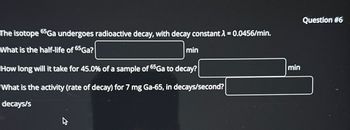 The isotope 65Ga undergoes radioactive decay, with decay constant λ = 0.0456/min.
What is the half-life of 65Ga?
min
How long will it take for 45.0% of a sample of 65 Ga to decay?
What is the activity (rate of decay) for 7 mg Ga-65, in decays/second?
decays/s
min
Question #6