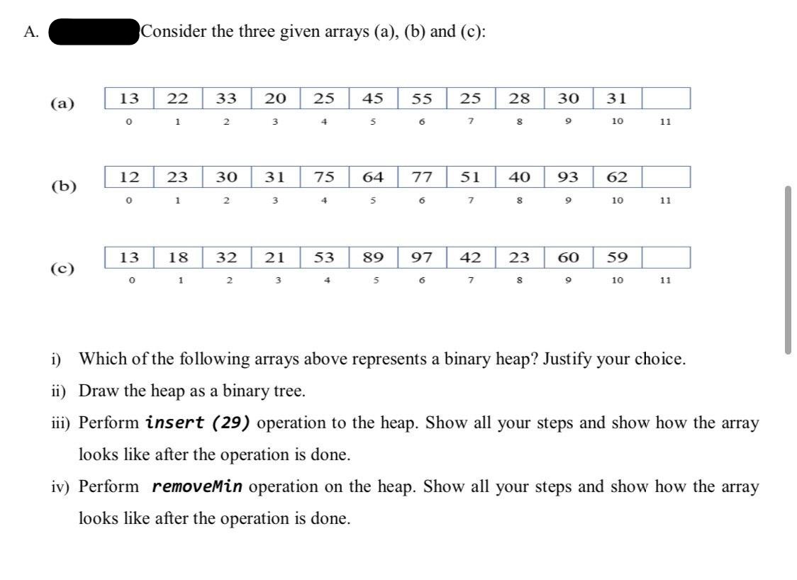 A.
Consider the three given arrays (a), (b) and (c):
13
22
33
25
45
55
25
28
30
31
(a)
7.
10
11
12
23
30
31
75
64
77
51
40
93
(b)
6.
10
11
13
18
32
21
53
89
97
42
23
60
59
(c)
7.
10
11
i) Which of the following arrays above represents a binary heap? Justify your choice.
ii) Draw the heap as a binary tree.
iii) Perform insert (29) operation to the heap. Show all your steps and show how the array
looks like after the operation is done.
iv) Perform removeMin operation on the heap. Show all your steps and show how the array
looks like after the operation is done.
