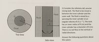 1) Consider the infinitely tall, annular mixing tank. The fluid to be mixed is between the inner cylinder and the outer wall. The fluid is mixed by a spinning the inner cylinder at an angular velocity of Ω (s⁻¹). The tank has an inner radius of R (m) and the inner cylinder has a diameter of k (m). There is no net flow in the vertical or radial directions.

Answer the following questions about this system:

**Diagrams Explanation:**

- **Top View Diagram:** 
  - Displays a circular tank with an inner and outer part.
  - The inner circle represents the rotating cylinder with an angular velocity of Ω, and its radius is indicated by "k".
  - The space between the inner cylinder and the outer boundary of the tank holds the fluid to be mixed. The outer radius of the tank is labeled "R".

- **Side View Diagram:** 
  - Shows a vertical cross-section of the tank.
  - The inner cylinder is rotating with angular velocity Ω.
  - The fluid is present in the annular space between the rotating inner cylinder and the stationary outer wall.
  - The parameters k and R are also illustrated for clarity. 

These diagrams serve to visualize the setup of the mixing tank from both the top and side perspectives, explaining how the fluid is mixed in the annular region.