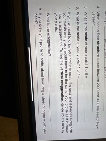 4. What ocean floor structure occurs between 2000 and 3000 km east of New
Jersey?
5. What is the scale of your x-axis? 1 unit =
6. What is the scale of your y-axis? 1 unit =
7. If you wanted to draw your profile to scale, the units and distances along both
your x-axis and y-axis would have to be the same. Your profile as it is drawn
now is exaggerated. To find the vertical exaggeration, divide your x-axis by
your y-axis.
What is the exaggeration?
8. If you drew your profile to scale, about how long a sheet of paper would you
need?