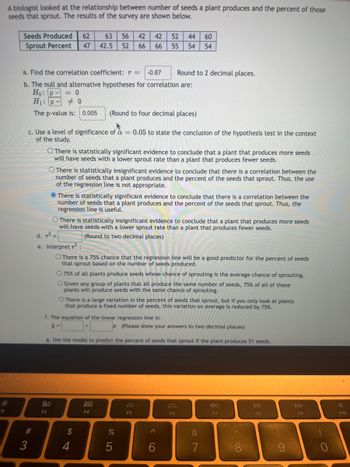 €2
A biologist looked at the relationship between number of seeds a plant produces and the percent of those
seeds that sprout. The results of the survey are shown below.
Seeds Produced 62 63 56 42 42 52 44 60
Sprout Percent 47 42.5 52 66 66 55 54 54
a. Find the correlation coefficient: r = -0.87
b. The null and alternative hypotheses for correlation are:
Ho: p = 0
H₁: p0
The p-value is: 0.005 (Round to four decimal places)
c. Use a level of significance of a = 0.05 to state the conclusion of the hypothesis test in the context
of the study.
#3
3
O There is statistically significant evidence to conclude that a plant that produces more seeds
will have seeds with a lower sprout rate than a plant that produces fewer seeds.
There is statistically insignificant evidence to conclude that there is a correlation between the
number of seeds that a plant produces and the percent of the seeds that sprout. Thus, the use
of the regression line is not appropriate.
There is statistically significant evidence to conclude that there is a correlation between the
number of seeds that a plant produces and the percent of the seeds that sprout. Thus, the
regression line is useful.
80
F3
O There is statistically insignificant evidence to conclude that a plant that produces more seeds
will have seeds with a lower sprout rate than a plant that produces fewer seeds.
(Round to two decimal places)
d. 2
e. Interpret ²:
O There is a 75% chance that the regression line will be a good predictor for the percent of seeds
that sprout based on the number of seeds produced.
O 75% of all plants produce seeds whose chance of sprouting is the average chance of sprouting.
O Given any group of plants that all produce the same number of seeds, 75% of all of these
plants will produce seeds with the same chance of sprouting.
f. The equation of the linear regression line is:
ŷ=
O There is a large variation in the percent of seeds that sprout, but if you only look at plants
that produce a fixed number of seeds, this variation on average is reduced by 75%.
g. Use the model
Round to 2 decimal places.
$
4
000
F4
(Please show your answers to two decimal places)
redict the percent of seeds that sprout if the plant produces 51 seeds.
%
5
F5
A
F6
&
7
8:
F7
***00
DII
F8
F9
F10